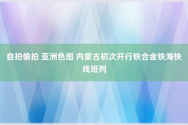 自拍偷拍 亚洲色图 内蒙古初次开行铁合金铁海快线班列