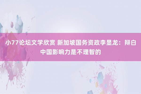 小77论坛文学欣赏 新加坡国务资政李显龙：辩白中国影响力是不理智的