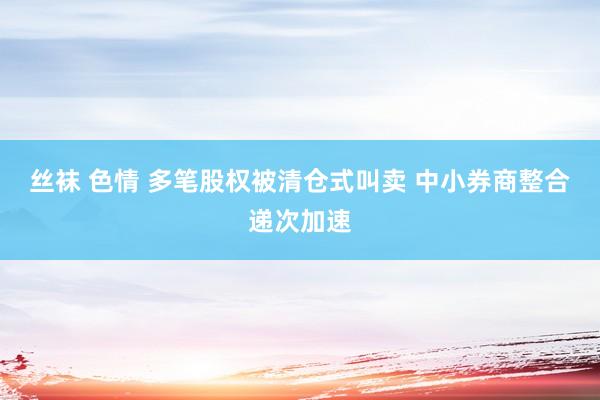 丝袜 色情 多笔股权被清仓式叫卖 中小券商整合递次加速