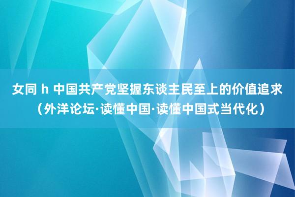 女同 h 中国共产党坚握东谈主民至上的价值追求（外洋论坛·读懂中国·读懂中国式当代化）