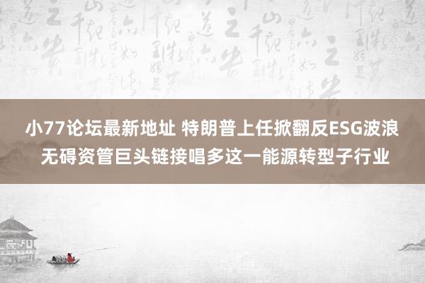 小77论坛最新地址 特朗普上任掀翻反ESG波浪 无碍资管巨头链接唱多这一能源转型子行业