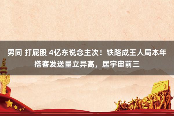 男同 打屁股 4亿东说念主次！铁路成王人局本年搭客发送量立异高，居宇宙前三