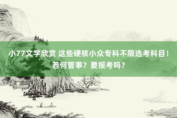 小77文学欣赏 这些硬核小众专科不限选考科目！若何管事？要报考吗？