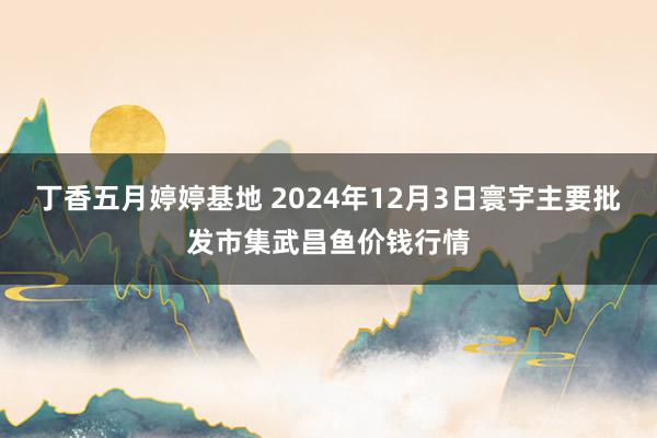 丁香五月婷婷基地 2024年12月3日寰宇主要批发市集武昌鱼价钱行情