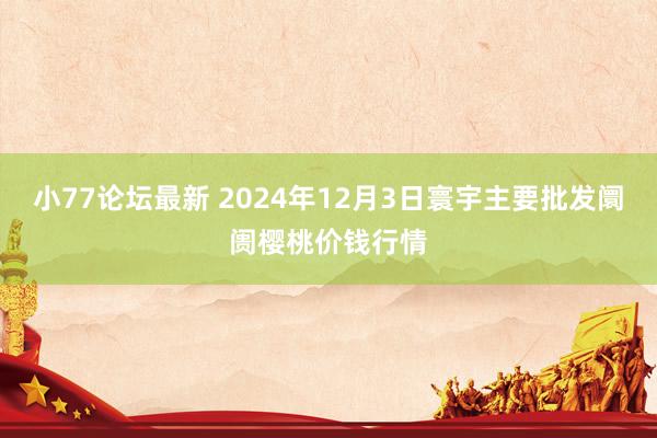 小77论坛最新 2024年12月3日寰宇主要批发阛阓樱桃价钱行情