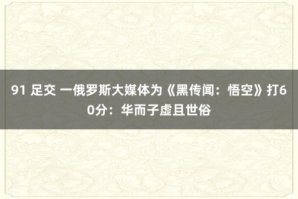 91 足交 一俄罗斯大媒体为《黑传闻：悟空》打60分：华而子虚且世俗