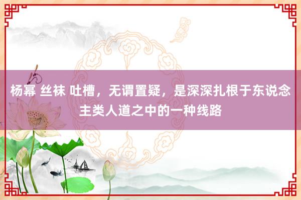 杨幂 丝袜 吐槽，无谓置疑，是深深扎根于东说念主类人道之中的一种线路