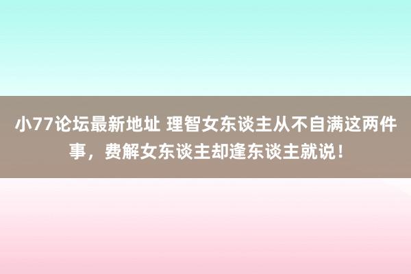 小77论坛最新地址 理智女东谈主从不自满这两件事，费解女东谈主却逢东谈主就说！