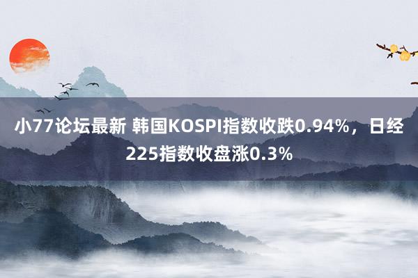 小77论坛最新 韩国KOSPI指数收跌0.94%，日经225指数收盘涨0.3%