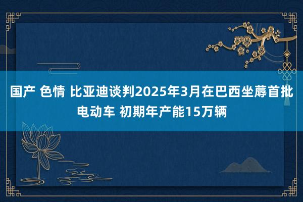 国产 色情 比亚迪谈判2025年3月在巴西坐蓐首批电动车 初期年产能15万辆