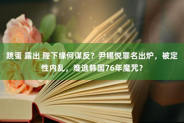 跳蛋 露出 陛下缘何谋反？尹锡悦罪名出炉，被定性内乱，难逃韩国76年魔咒？