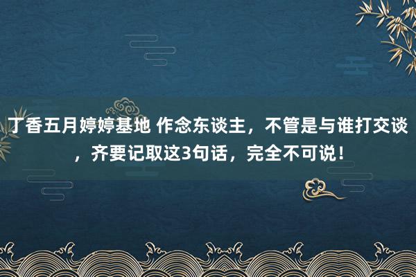 丁香五月婷婷基地 作念东谈主，不管是与谁打交谈，齐要记取这3句话，完全不可说！