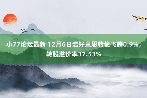 小77论坛最新 12月6日洁好意思转债飞腾0.9%，转股溢价率37.53%