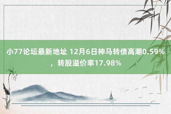 小77论坛最新地址 12月6日神马转债高潮0.59%，转股溢价率17.98%