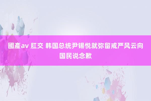 國產av 肛交 韩国总统尹锡悦就弥留戒严风云向国民说念歉