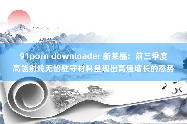 91porn downloader 新莱福：前三季度高能射线无铅驻守材料呈现出高速增长的态势