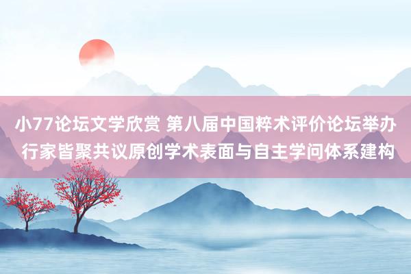 小77论坛文学欣赏 第八届中国粹术评价论坛举办 行家皆聚共议原创学术表面与自主学问体系建构