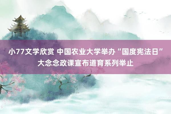 小77文学欣赏 中国农业大学举办“国度宪法日”大念念政课宣布道育系列举止