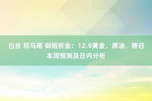 白丝 双马尾 御姐析金：12.9黄金，原油，镑日本周预测及日内分析