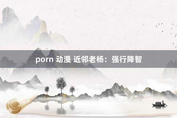 porn 动漫 近邻老杨：强行降智