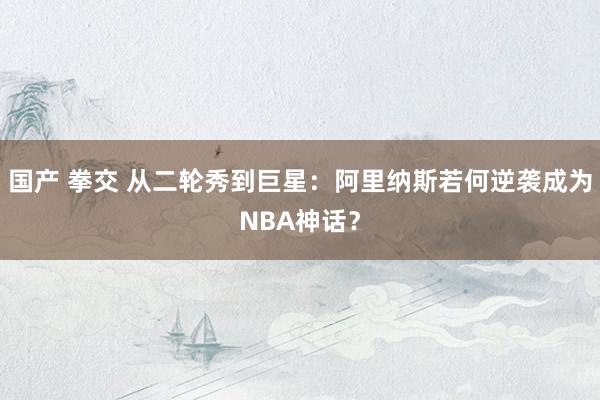 国产 拳交 从二轮秀到巨星：阿里纳斯若何逆袭成为NBA神话？