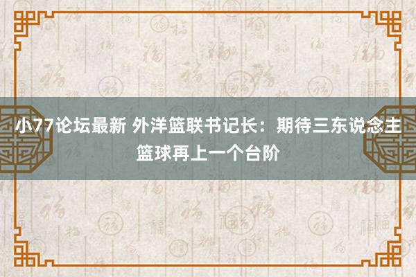 小77论坛最新 外洋篮联书记长：期待三东说念主篮球再上一个台阶