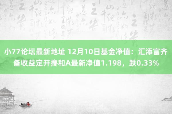 小77论坛最新地址 12月10日基金净值：汇添富齐备收益定开搀和A最新净值1.198，跌0.33%