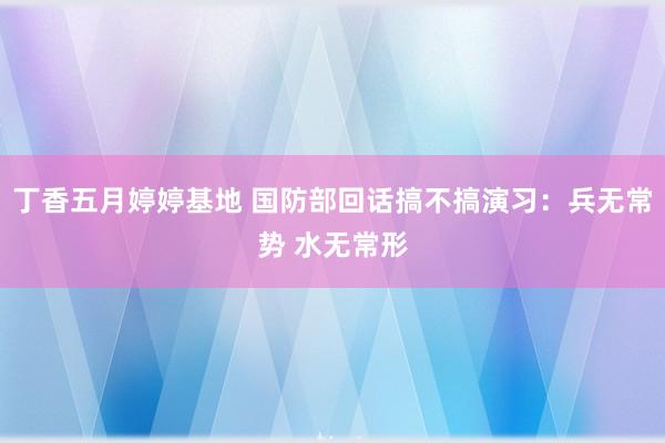 丁香五月婷婷基地 国防部回话搞不搞演习：兵无常势 水无常形