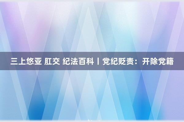 三上悠亚 肛交 纪法百科丨党纪贬责：开除党籍