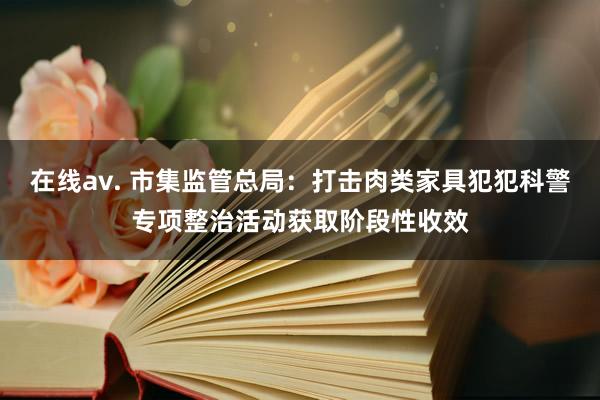 在线av. 市集监管总局：打击肉类家具犯犯科警专项整治活动获取阶段性收效