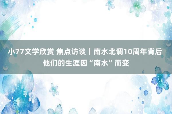 小77文学欣赏 焦点访谈丨南水北调10周年背后 他们的生涯因“南水”而变