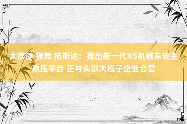 大摆锤 裸舞 拓斯达：推出新一代X5机器东谈主欺压平台 正与头部大模子企业合营