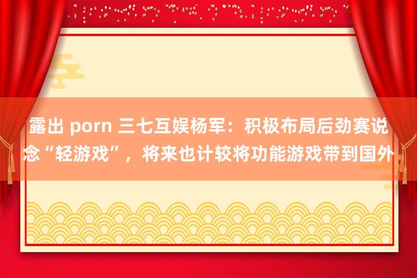 露出 porn 三七互娱杨军：积极布局后劲赛说念“轻游戏”，将来也计较将功能游戏带到国外