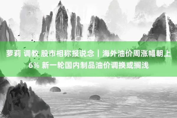 萝莉 调教 股市相称报说念｜海外油价周涨幅朝上6% 新一轮国内制品油价调换或搁浅