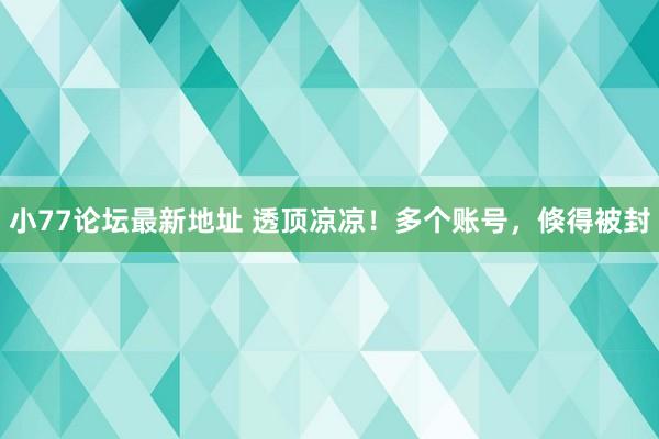 小77论坛最新地址 透顶凉凉！多个账号，倏得被封