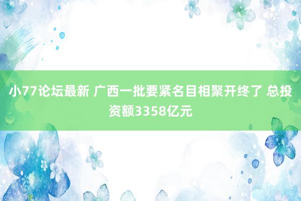 小77论坛最新 广西一批要紧名目相聚开终了 总投资额3358亿元