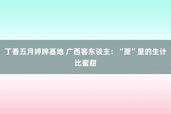 丁香五月婷婷基地 广西客东谈主：“蔗”里的生计比蜜甜