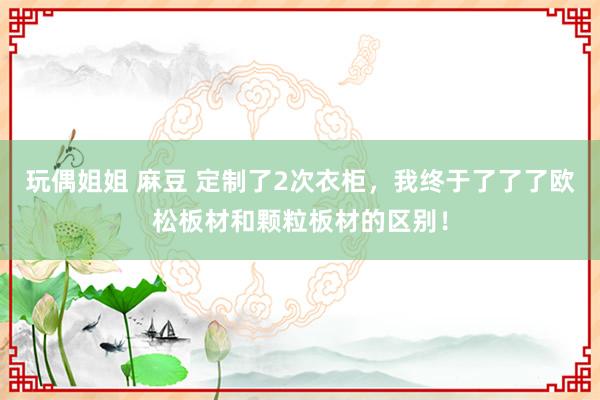 玩偶姐姐 麻豆 定制了2次衣柜，我终于了了了欧松板材和颗粒板材的区别！