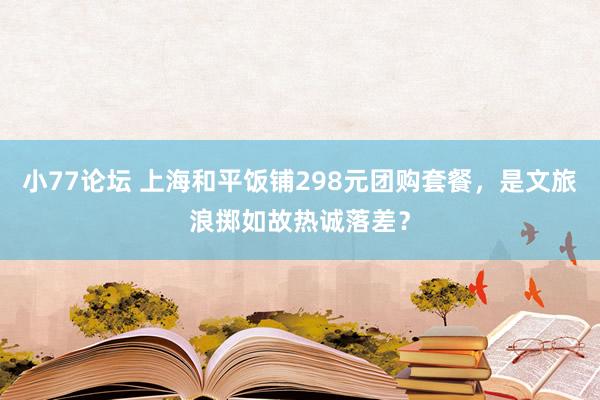 小77论坛 上海和平饭铺298元团购套餐，是文旅浪掷如故热诚落差？