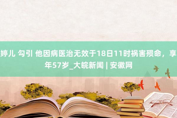 婷儿 勾引 他因病医治无效于18日11时祸害殒命，享年57岁_大皖新闻 | 安徽网