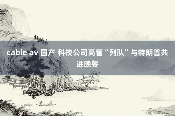 cable av 国产 科技公司高管“列队”与特朗普共进晚餐