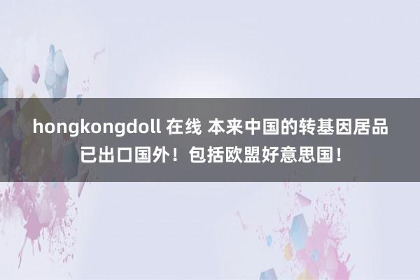 hongkongdoll 在线 本来中国的转基因居品已出口国外！包括欧盟好意思国！