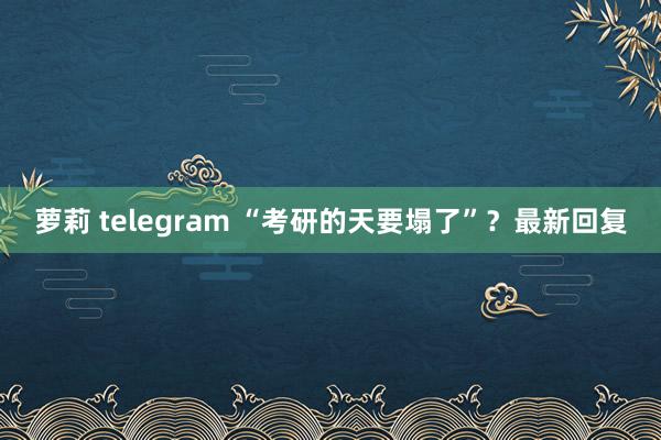 萝莉 telegram “考研的天要塌了”？最新回复