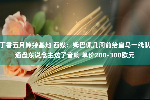 丁香五月婷婷基地 西媒：姆巴佩几周前给皇马一线队通盘东说念主送了音响 单价200-300欧元