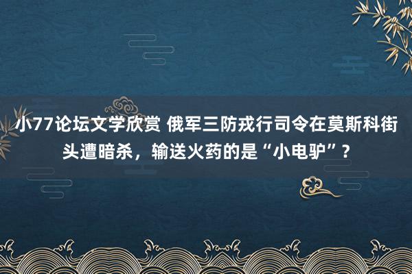 小77论坛文学欣赏 俄军三防戎行司令在莫斯科街头遭暗杀，输送火药的是“小电驴”？