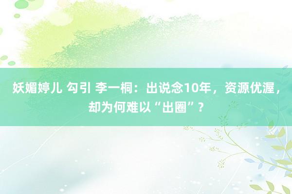 妖媚婷儿 勾引 李一桐：出说念10年，资源优渥，却为何难以“出圈”？