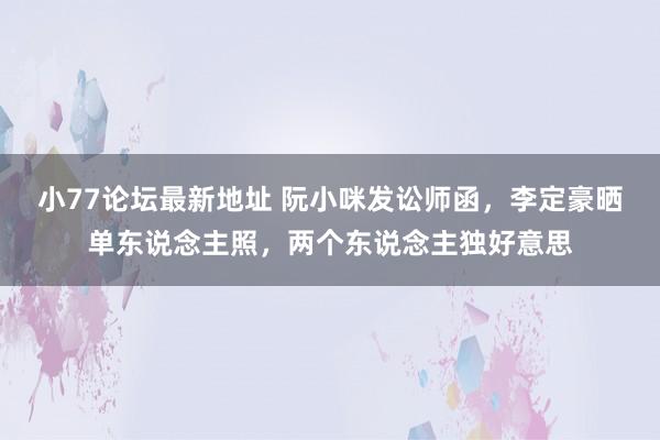 小77论坛最新地址 阮小咪发讼师函，李定豪晒单东说念主照，两个东说念主独好意思