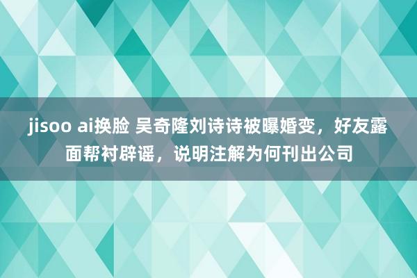 jisoo ai换脸 吴奇隆刘诗诗被曝婚变，好友露面帮衬辟谣，说明注解为何刊出公司