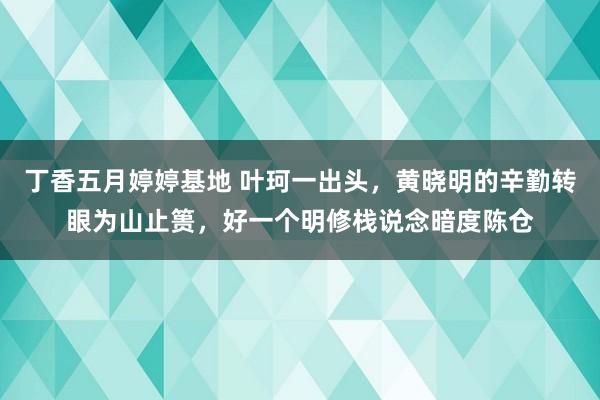 丁香五月婷婷基地 叶珂一出头，黄晓明的辛勤转眼为山止篑，好一个明修栈说念暗度陈仓