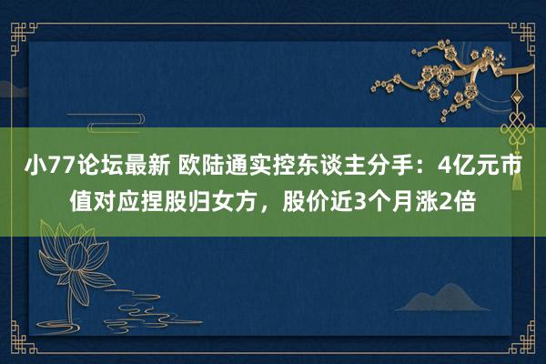 小77论坛最新 欧陆通实控东谈主分手：4亿元市值对应捏股归女方，股价近3个月涨2倍